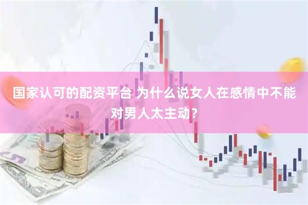 国家认可的配资平台 为什么说女人在感情中不能对男人太主动？