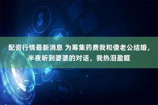 配资行情最新消息 为筹集药费我和傻老公结婚，半夜听到婆婆的对话，我热泪盈眶