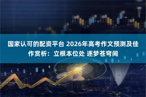 国家认可的配资平台 2026年高考作文预测及佳作赏析：立根本位处 逐梦苍穹间