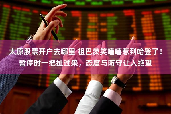 太原股票开户去哪里 祖巴茨笑嘻嘻惹到哈登了！暂停时一把扯过来，态度与防守让人绝望