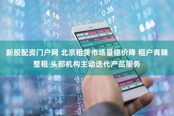 新股配资门户网 北京租赁市场量稳价降 租户青睐整租 头部机构主动迭代产品服务