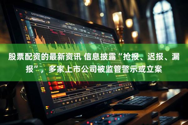 股票配资的最新资讯 信息披露“抢报、迟报、漏报”，多家上市公司被监管警示或立案