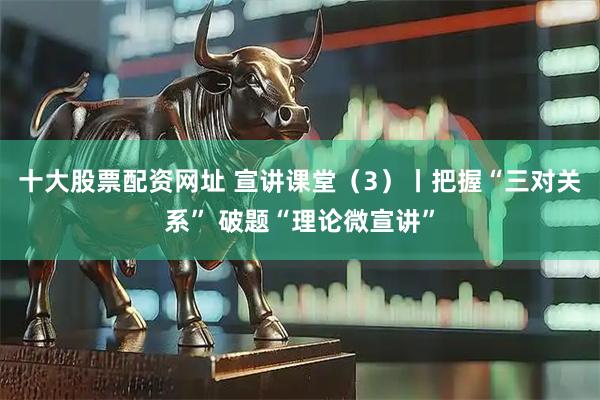 十大股票配资网址 宣讲课堂（3）丨把握“三对关系” 破题“理论微宣讲”