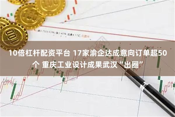 10倍杠杆配资平台 17家渝企达成意向订单超50个 重庆工业设计成果武汉“出圈”