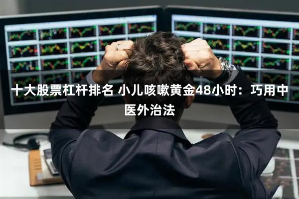 十大股票杠杆排名 小儿咳嗽黄金48小时：巧用中医外治法