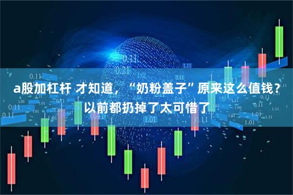 a股加杠杆 才知道，“奶粉盖子”原来这么值钱？以前都扔掉了太可惜了