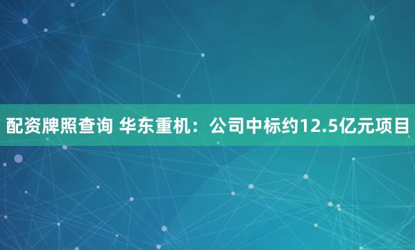 配资牌照查询 华东重机：公司中标约12.5亿元项目
