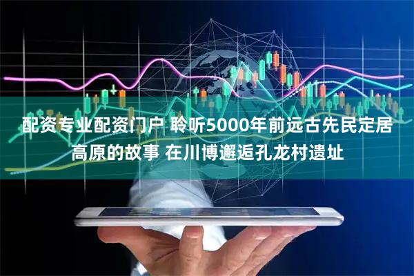 配资专业配资门户 聆听5000年前远古先民定居高原的故事 在川博邂逅孔龙村遗址