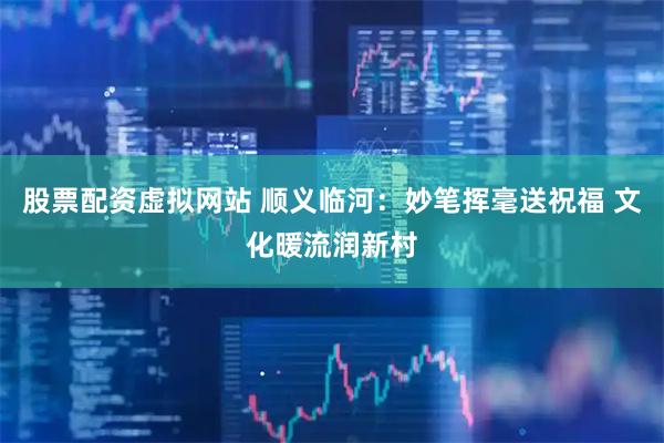 股票配资虚拟网站 顺义临河：妙笔挥毫送祝福 文化暖流润新村