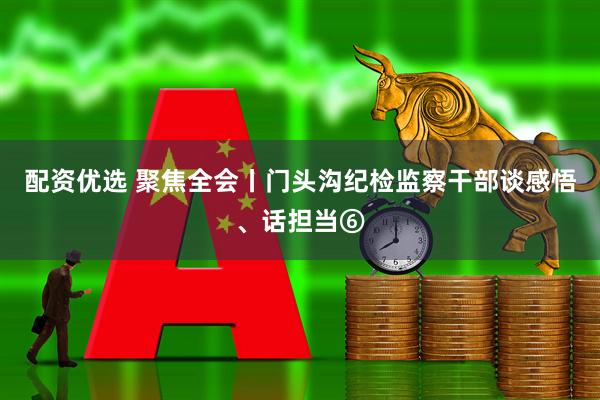 配资优选 聚焦全会丨门头沟纪检监察干部谈感悟、话担当⑥