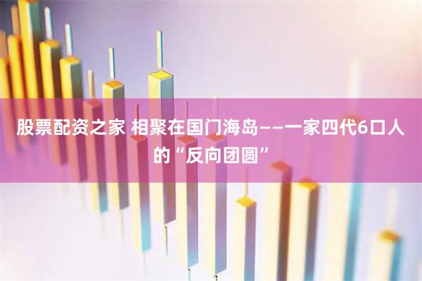 股票配资之家 相聚在国门海岛——一家四代6口人的“反向团圆”