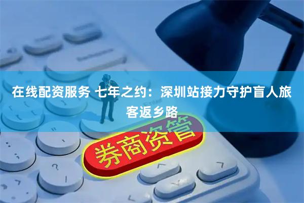 在线配资服务 七年之约：深圳站接力守护盲人旅客返乡路
