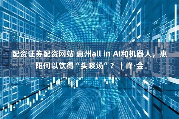 配资证券配资网站 惠州all in AI和机器人，惠阳何以饮得“头啖汤”？｜峰·会