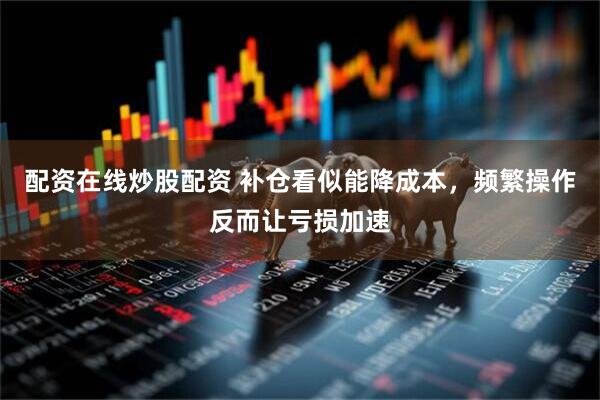 配资在线炒股配资 补仓看似能降成本，频繁操作反而让亏损加速