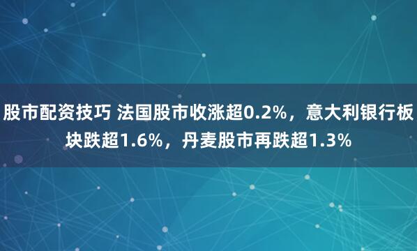 股市配资技巧 法国股市收涨超0.2%，意大利银行板块跌超1.6%，丹麦股市再跌超1.3%