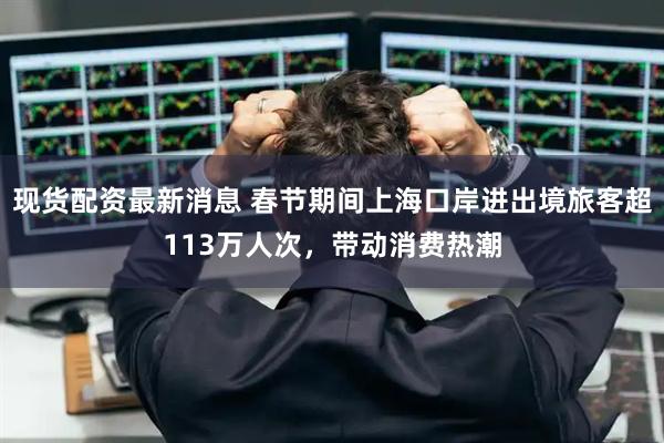 现货配资最新消息 春节期间上海口岸进出境旅客超113万人次，带动消费热潮