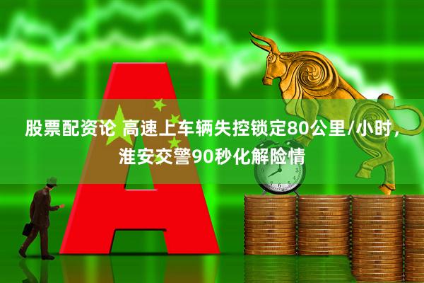 股票配资论 高速上车辆失控锁定80公里/小时，淮安交警90秒化解险情