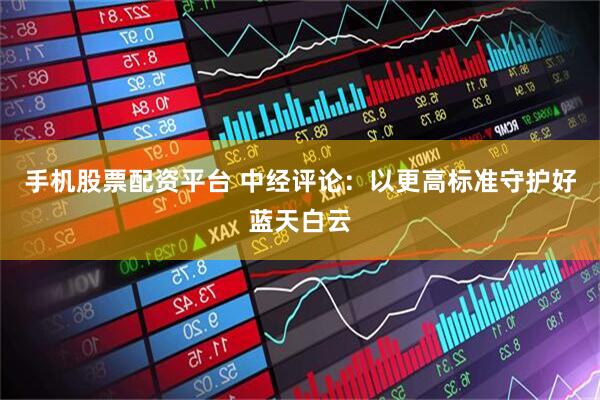 手机股票配资平台 中经评论：以更高标准守护好蓝天白云