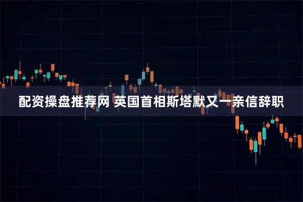 配资操盘推荐网 英国首相斯塔默又一亲信辞职