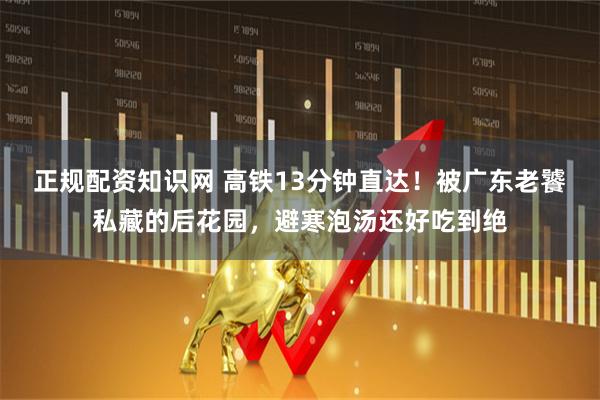 正规配资知识网 高铁13分钟直达！被广东老饕私藏的后花园，避寒泡汤还好吃到绝