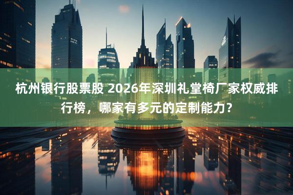 杭州银行股票股 2026年深圳礼堂椅厂家权威排行榜，哪家有多元的定制能力？