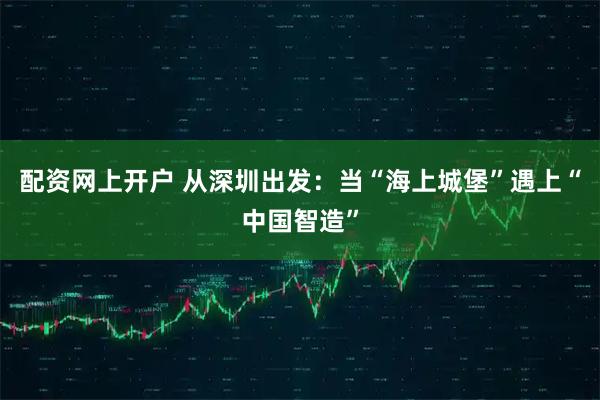 配资网上开户 从深圳出发：当“海上城堡”遇上“中国智造”