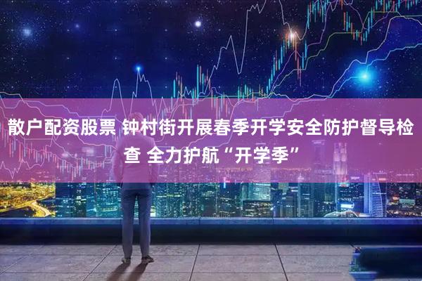 散户配资股票 钟村街开展春季开学安全防护督导检查 全力护航“开学季”
