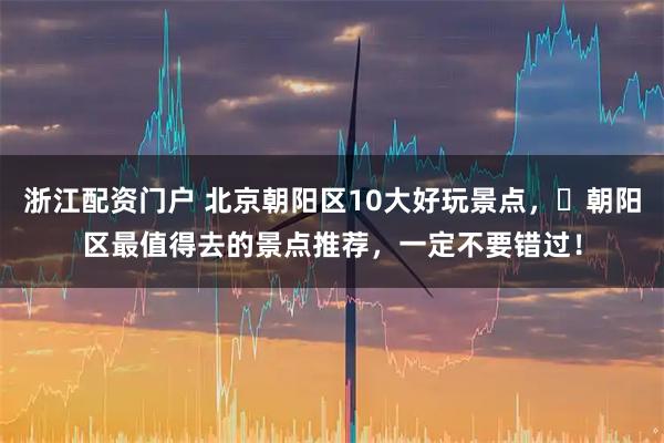 浙江配资门户 北京朝阳区10大好玩景点，​朝阳区最值得去的景点推荐，一定不要错过！