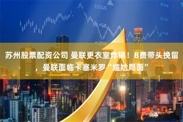 苏州股票配资公司 曼联更衣室炸锅！B费带头挽留，曼联面临卡塞米罗“尴尬局面”