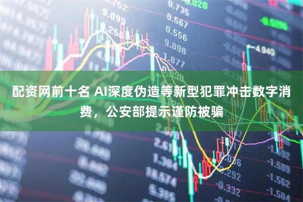 配资网前十名 AI深度伪造等新型犯罪冲击数字消费，公安部提示谨防被骗