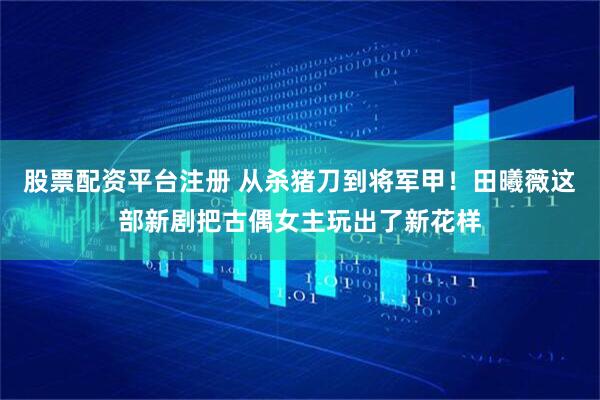 股票配资平台注册 从杀猪刀到将军甲！田曦薇这部新剧把古偶女主玩出了新花样
