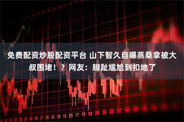 免费配资炒股配资平台 山下智久自曝蒸桑拿被大叔围堵！？网友：脚趾尴尬到扣地了