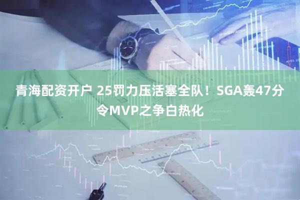 青海配资开户 25罚力压活塞全队！SGA轰47分令MVP之争白热化