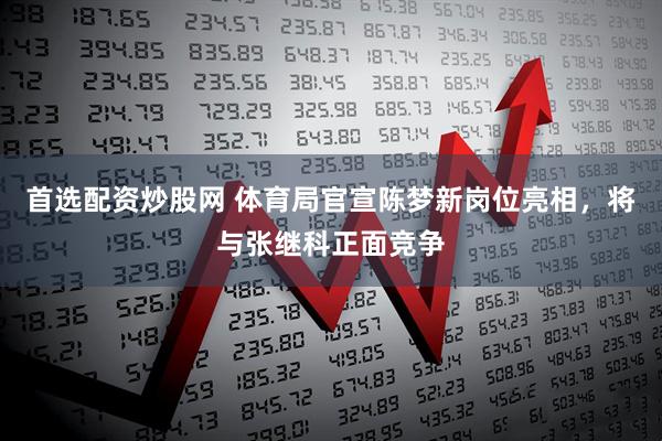 首选配资炒股网 体育局官宣陈梦新岗位亮相，将与张继科正面竞争