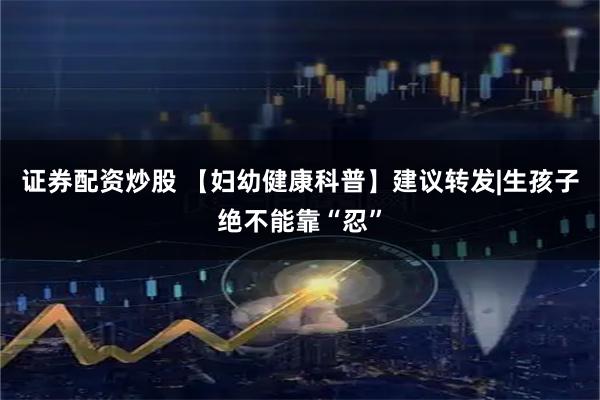 证券配资炒股 【妇幼健康科普】建议转发|生孩子绝不能靠“忍”