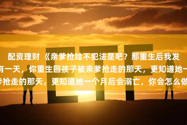 配资理财 《亲爹抢娃不犯法是吧？那重生后我发疯也不犯法吧！》如果有一天，你重生回孩子被亲爹抢走的那天，更知道她一个月后会溺亡，你会怎么做？