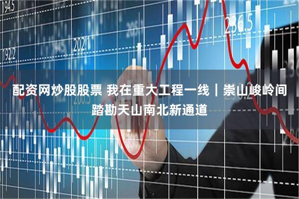 配资网炒股股票 我在重大工程一线｜崇山峻岭间踏勘天山南北新通道