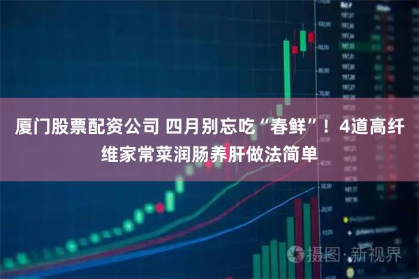 厦门股票配资公司 四月别忘吃“春鲜”！4道高纤维家常菜润肠养肝做法简单