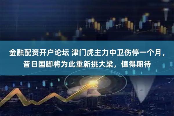 金融配资开户论坛 津门虎主力中卫伤停一个月，昔日国脚将为此重新挑大梁，值得期待