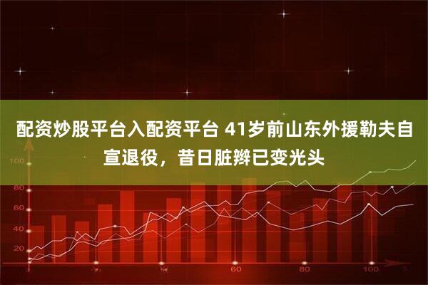 配资炒股平台入配资平台 41岁前山东外援勒夫自宣退役，昔日脏辫已变光头
