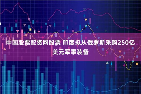 中国股票配资网股票 印度拟从俄罗斯采购250亿美元军事装备