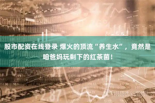 股市配资在线登录 爆火的顶流“养生水”，竟然是咱爸妈玩剩下的红茶菌！