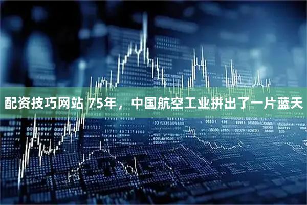 配资技巧网站 75年，中国航空工业拼出了一片蓝天