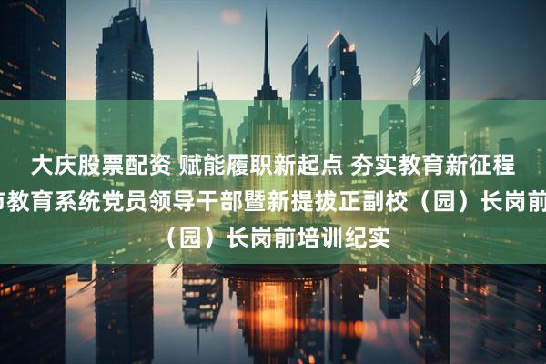 大庆股票配资 赋能履职新起点 夯实教育新征程——敦化市教育系统党员领导干部暨新提拔正副校（园）长岗前培训纪实