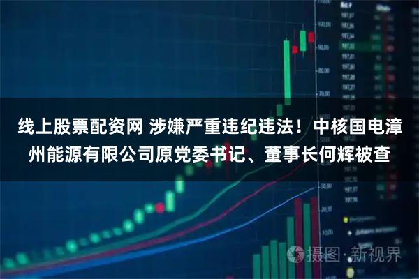 线上股票配资网 涉嫌严重违纪违法！中核国电漳州能源有限公司原党委书记、董事长何辉被查