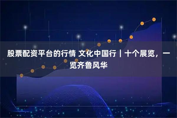 股票配资平台的行情 文化中国行｜十个展览，一览齐鲁风华