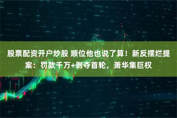 股票配资开户炒股 顺位他也说了算！新反摆烂提案：罚款千万+剥夺首轮，萧华集巨权