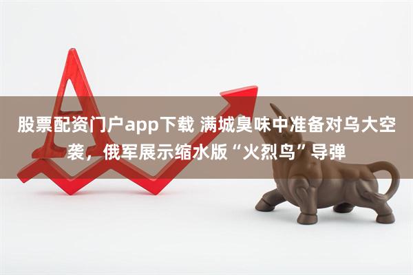 股票配资门户app下载 满城臭味中准备对乌大空袭，俄军展示缩水版“火烈鸟”导弹