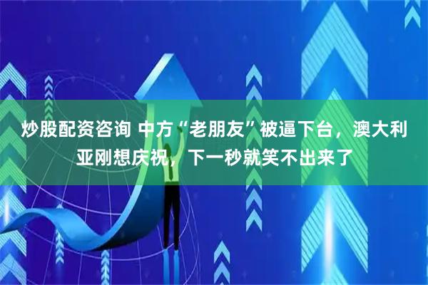 炒股配资咨询 中方“老朋友”被逼下台，澳大利亚刚想庆祝，下一秒就笑不出来了