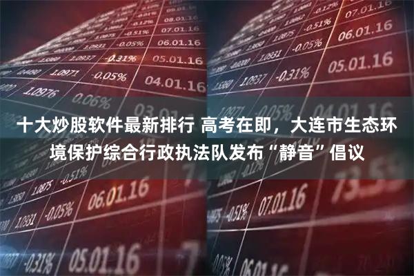 十大炒股软件最新排行 高考在即，大连市生态环境保护综合行政执法队发布“静音”倡议